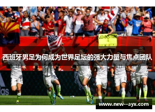 西班牙男足为何成为世界足坛的强大力量与焦点团队