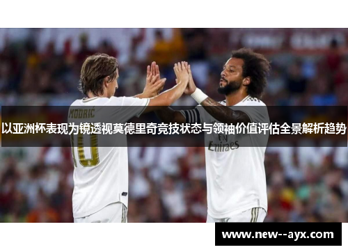 以亚洲杯表现为镜透视莫德里奇竞技状态与领袖价值评估全景解析趋势 以亚洲杯表现为镜透视莫德里奇竞技状态与领袖价值评估全景解析趋势