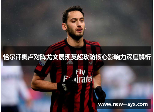 恰尔汗奥卢对阵尤文展现英超攻防核心影响力深度解析 恰尔汗奥卢对阵尤文展现英超攻防核心影响力深度解析