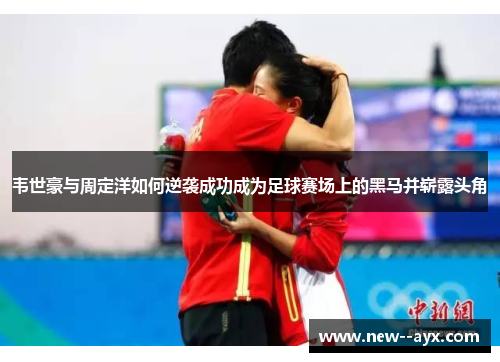 韦世豪与周定洋如何逆袭成功成为足球赛场上的黑马并崭露头角